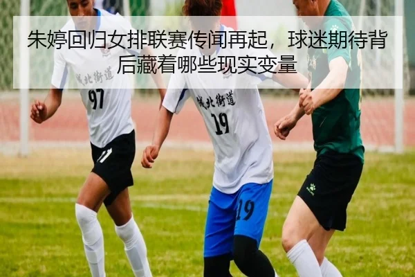 朱婷回归女排联赛传闻再起，球迷期待背后藏着哪些现实变量